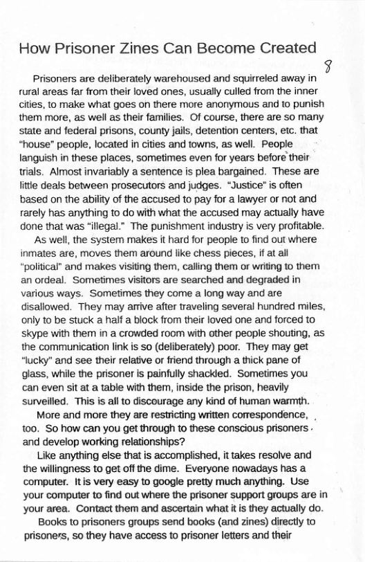 How Prisoner Zines Can Become Created  Prisoners are deliberately warehoused and squirreled away in 7 rural areas far from their loved ones, usually culled from the inner cities, to make what goes on there more anonymous and to punish them more, as well as their families. Of course, there are so many state and federal prisons, county jails, detention centers, etc. that “house" people, located in cities and towns, as well. People languish in these places, sometimes even for years before their trials. Almost invariably a sentence is plea bargained. These are lttle deals between prosecutors and judges. “Justice” is often based on the ability of the accused to pay for a lawyer or not and rarely has anything to do with what the accused may actually have done that was “illegal.” The punishment industry is very profitable.  As well, the system makes it hard for people to find out where inmates are, moves them around like chess pieces, if at all “political” and makes visiting them, calling them or writing to them an ordeal. Sometimes visitors are searched and degraded in various ways. Sometimes they come a long way and are disallowed. They may arrive after traveling several hundred miles, only to be stuck a half a block from their loved one and forced to skype with them in a crowded room with other people shouting, as the communication link is so (deliberately) poor. They may get “lucky" and see their relative or friend through a thick pane of glass, while the prisoner is painfully shackled. Sometimes you can even sit at a table with them, inside the prison, heavily surveilled. This is all to discourage any kind of human warmth.  More and more they are restricting written comrespondence, 00. S0 how can you get through to these conscious prisoners - and develop working relationships?  Like anything else that is accomplished, it takes resolve and the willingness to get off the dime. Everyone nowadays has a computer. Itis very easy to google pretty much anything. Use your computer to find out where the prisoner support groups are in your area. Contact them and ascertain what it is they actually do.  Books to prisoners groups send books (and zines) directly to prisoners, so they have access to prisoner letters and their 